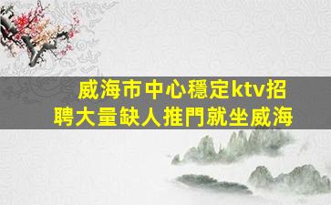 威海市中心穩定ktv招聘大量缺人推門就坐威海