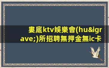 婁底ktv娛樂會(huì)所招聘無押金無ic卡