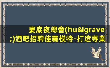 婁底夜總會(huì)酒吧招聘佳麗模特-打造專業(yè)團(tuán)隊(duì)-婁底大型夜店招聘舞臺(tái)更大
