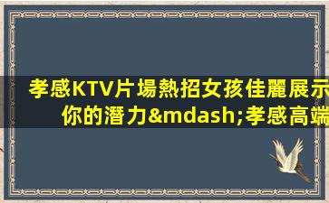 孝感KTV片場熱招女孩佳麗展示你的潛力—孝感高端夜場內部急聘不缺客源不缺生意