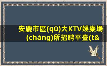 安慶市區(qū)大KTV娛樂場(chǎng)所招聘平臺(tái)不穿工裝也能賺到不少薪資