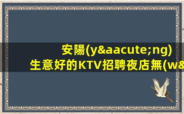 安陽(yáng)生意好的KTV招聘夜店無(wú)壓工資.歡迎加入