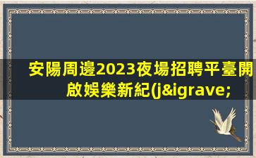 安陽周邊2023夜場招聘平臺開啟娛樂新紀(jì)元.挑戰(zhàn)你的心理極限