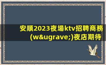 安順2023夜場ktv招聘商務(wù)夜店期待加入