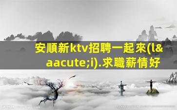 安順新ktv招聘一起來(lái).求職薪情好