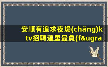 安順有追求夜場(chǎng)ktv招聘這里最負(fù)責(zé)