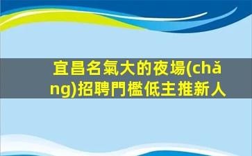宜昌名氣大的夜場(chǎng)招聘門檻低主推新人