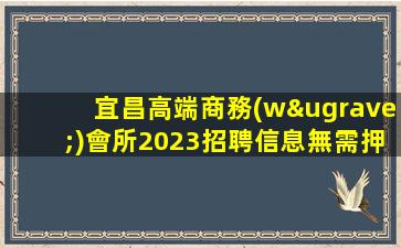 宜昌高端商務(wù)會所2023招聘信息無需押金