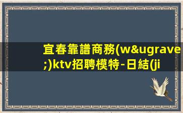 宜春靠譜商務(wù)ktv招聘模特-日結(jié)1500-2000起步賺的都