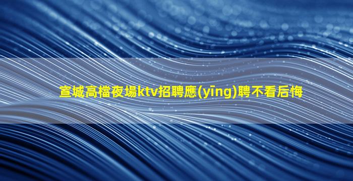 宣城高檔夜場ktv招聘應(yīng)聘不看后悔