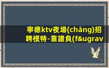 寧德ktv夜場(chǎng)招聘模特-靠譜負(fù)責(zé)領(lǐng)隊(duì)直招