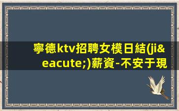 寧德ktv招聘女模日結(jié)薪資-不安于現(xiàn)狀的姑娘聯(lián)系我