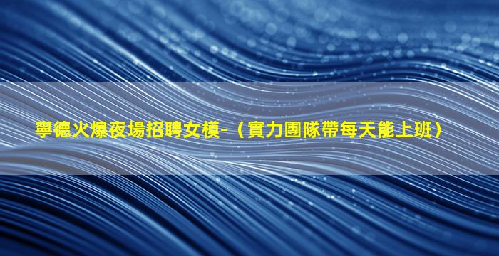 寧德火爆夜場招聘女模-（實力團隊帶每天能上班）