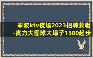 寧波ktv夜場2023招聘兼職-實力大團隊大場子1500起步