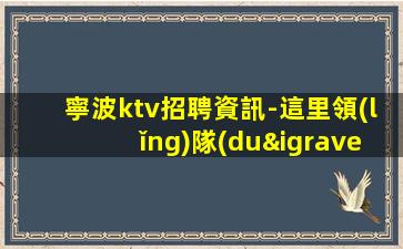 寧波ktv招聘資訊-這里領(lǐng)隊(duì)負(fù)責(zé)