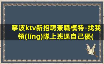 寧波ktv新招聘兼職模特-找我領(lǐng)隊上班逼自己優(yōu)秀