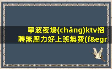 寧波夜場(chǎng)ktv招聘無壓力好上班無費(fèi)用當(dāng)天結(jié)生意好放心賺