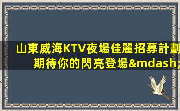山東威海KTV夜場佳麗招募計劃期待你的閃亮登場—山東威海近期KTV招聘歡迎新成員加入我們團隊