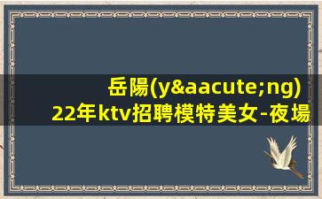 岳陽(yáng)22年ktv招聘模特美女-夜場(chǎng)求職必看信息