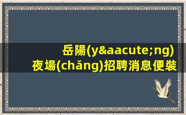 岳陽(yáng)夜場(chǎng)招聘消息便裝上班.免費(fèi)入職