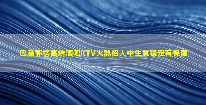巴音郭楞高端酒吧KTV火熱招人中生意穩定有保障