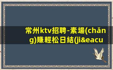 常州ktv招聘-素場(chǎng)賺輕松日結(jié)薪資1500-2000起步