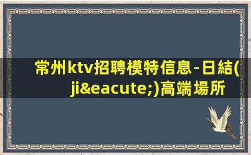 常州ktv招聘模特信息-日結(jié)高端場所客戶都很有