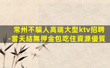 常州不騙人高端大型ktv招聘-當天結無押金包吃住資源優質