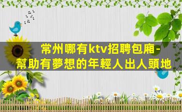 常州哪有ktv招聘包廂-幫助有夢想的年輕人出人頭地