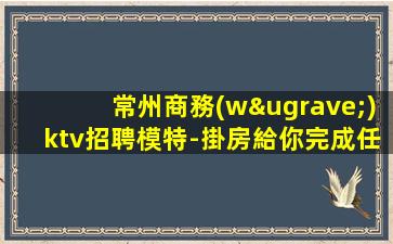 常州商務(wù)ktv招聘模特-掛房給你完成任務(wù)