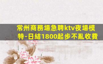 常州商務場急聘ktv夜場模特-日結1800起步不亂收費
