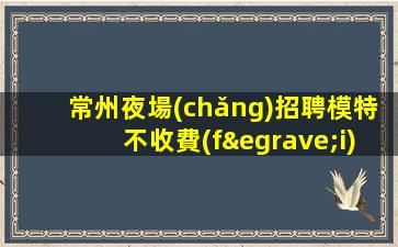 常州夜場(chǎng)招聘模特不收費(fèi)-本地首選KTV