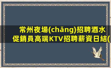常州夜場(chǎng)招聘酒水促銷員高端KTV招聘薪資日結(jié)-十年夜場(chǎng)團(tuán)隊(duì)