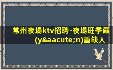 常州夜場ktv招聘-夜場旺季嚴(yán)重缺人1500起步