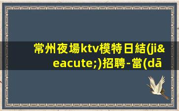 常州夜場ktv模特日結(jié)招聘-當(dāng)天入職上班