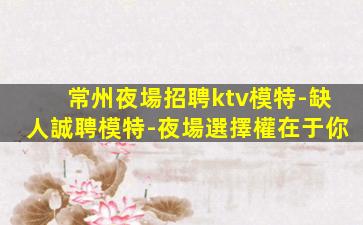 常州夜場招聘ktv模特-缺人誠聘模特-夜場選擇權在于你