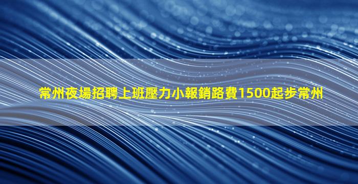 常州夜場招聘上班壓力小報銷路費1500起步常州