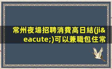 常州夜場招聘消費高日結(jié)可以兼職包住常州