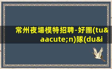 常州夜場模特招聘-好團(tuán)隊(duì)讓你努力值得