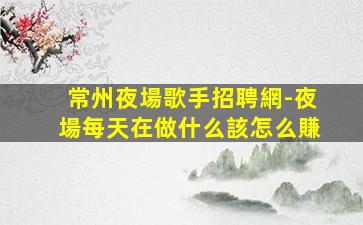常州夜場歌手招聘網-夜場每天在做什么該怎么賺