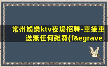 常州娛樂ktv夜場招聘-車接車送無任何雜費(fèi)