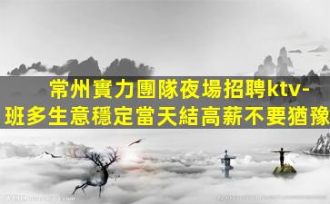 常州實力團隊夜場招聘ktv-班多生意穩定當天結高薪不要猶豫