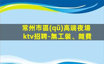 常州市區(qū)高端夜場ktv招聘-無工裝、雜費