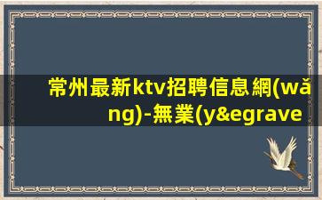 常州最新ktv招聘信息網(wǎng)-無業(yè)績要求無壓力賺