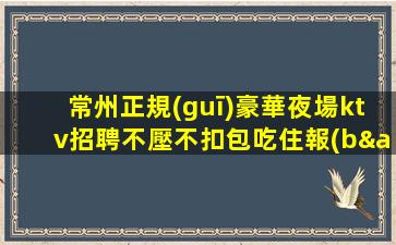 常州正規(guī)豪華夜場ktv招聘不壓不扣包吃住報(bào)銷路費(fèi)