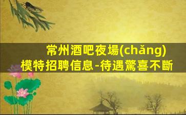 常州酒吧夜場(chǎng)模特招聘信息-待遇驚喜不斷