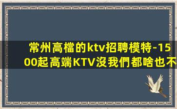 常州高檔的ktv招聘模特-1500起高端KTV沒我們都啥也不