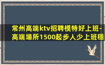 常州高端ktv招聘模特好上班-高端場所1500起步人少上班穩