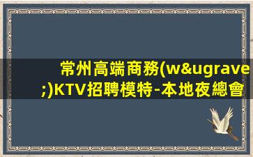 常州高端商務(wù)KTV招聘模特-本地夜總會(huì)招聘模特高薪日結(jié)場(chǎng)