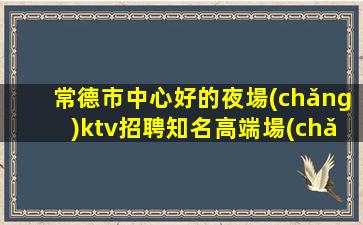 常德市中心好的夜場(chǎng)ktv招聘知名高端場(chǎng)所